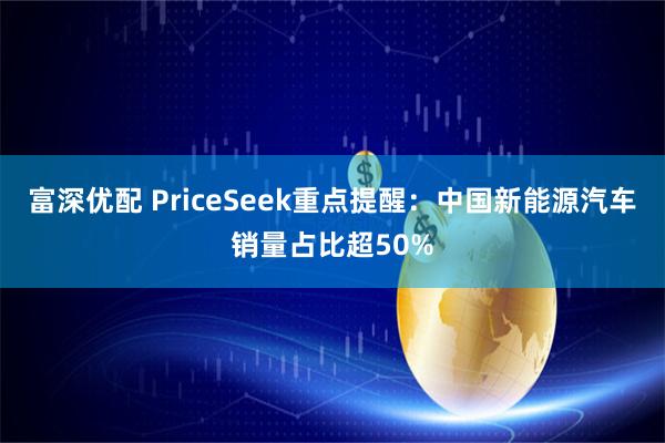 富深优配 PriceSeek重点提醒：中国新能源汽车销量占比超50%