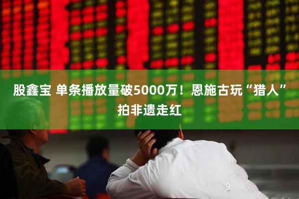 股鑫宝 单条播放量破5000万！恩施古玩“猎人”拍非遗走红