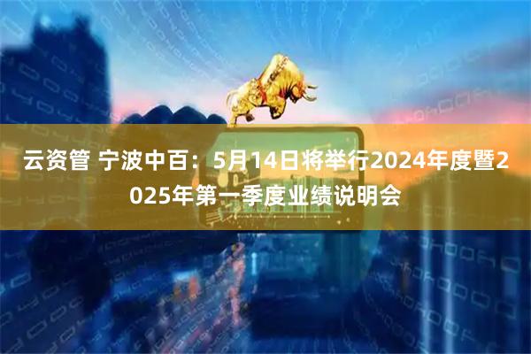 云资管 宁波中百：5月14日将举行2024年度暨2025年第一季度业绩说明会