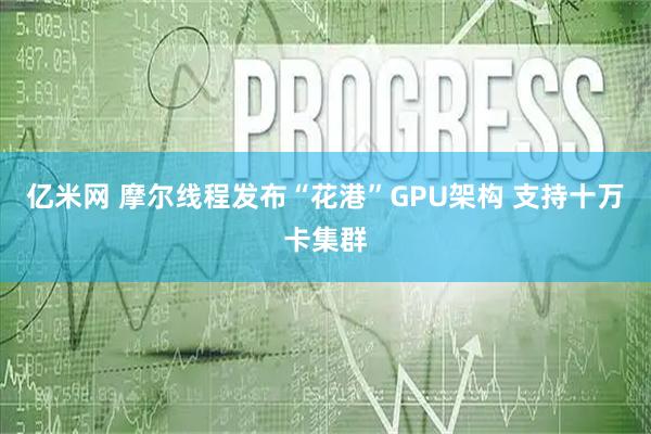 亿米网 摩尔线程发布“花港”GPU架构 支持十万卡集群