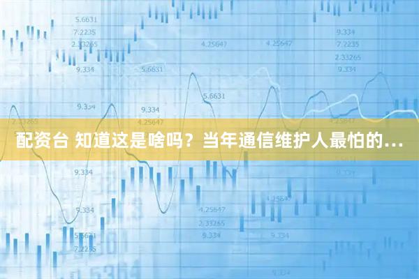 配资台 知道这是啥吗？当年通信维护人最怕的…