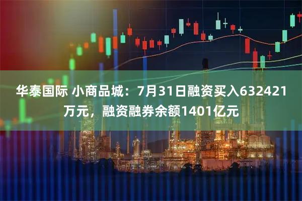华泰国际 小商品城:7月31日融资买入632421万元,融资融券余额1401亿元
