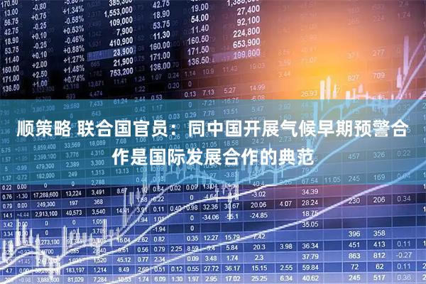 顺策略 联合国官员：同中国开展气候早期预警合作是国际发展合作的典范