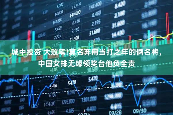 城中投资 大败笔!莫名弃用当打之年的俩名将，中国女排无缘领奖台他负全责